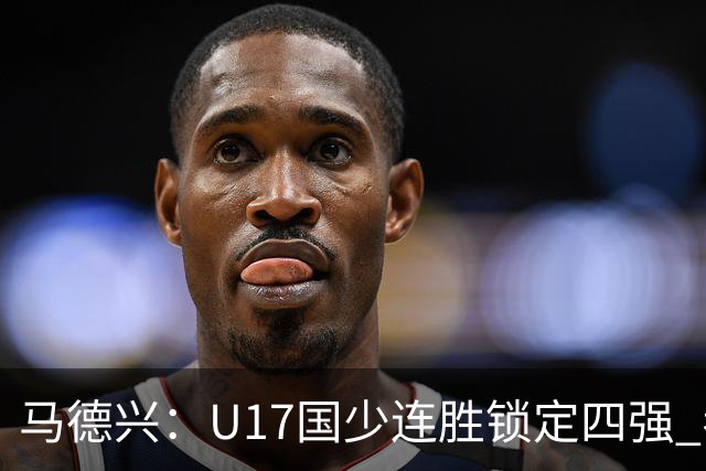马德兴：U17国少连胜锁定四强 考察新人收效显著